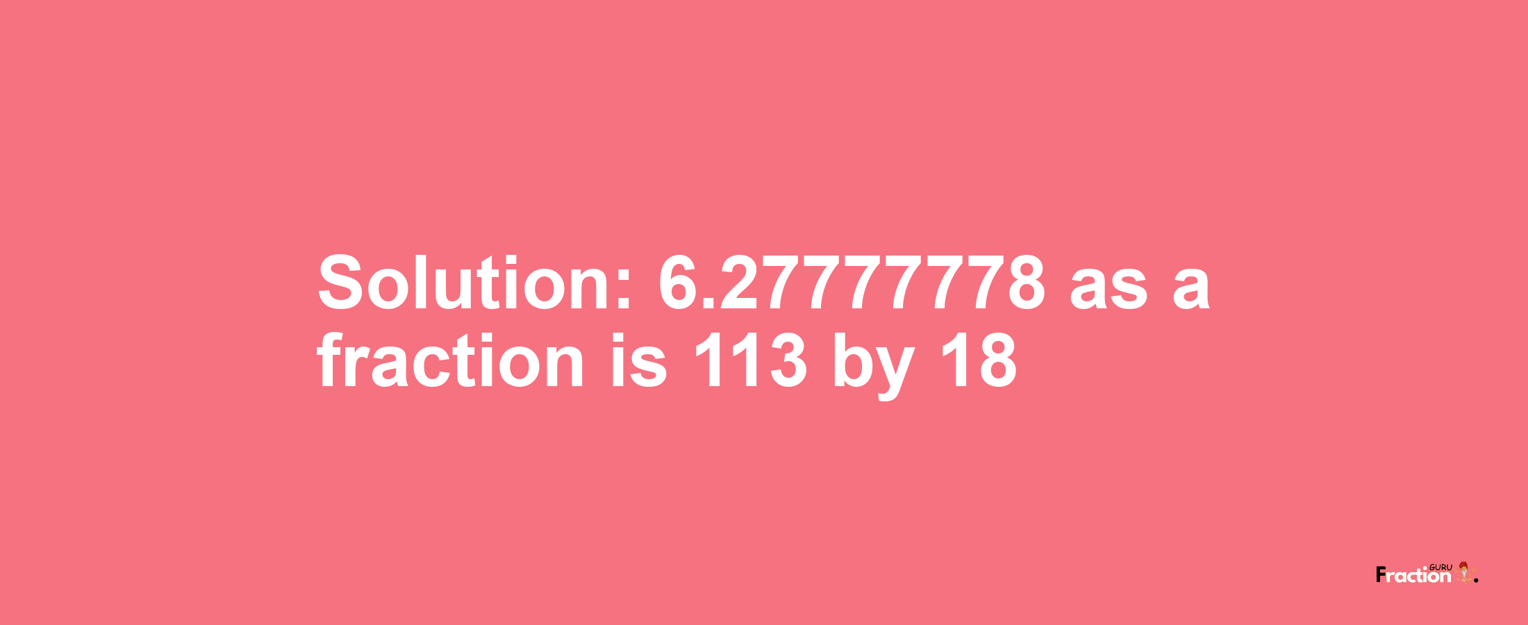 Solution:6.27777778 as a fraction is 113/18